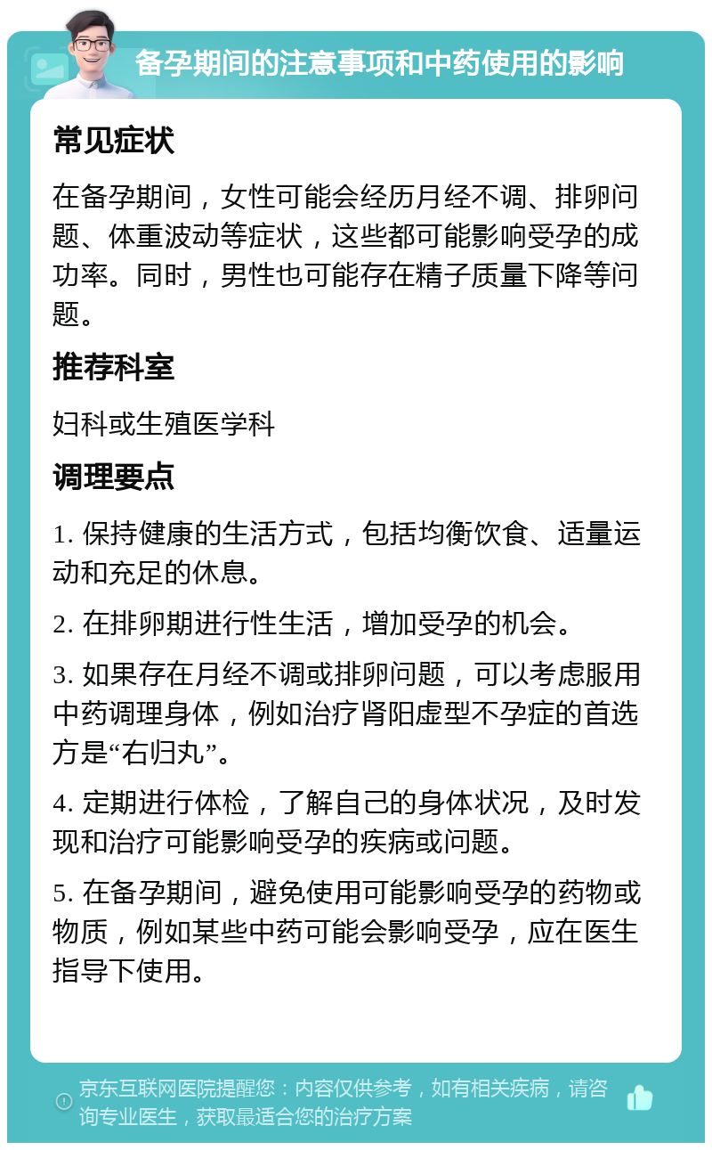 备孕期间的注意事项和中药使用的影响 常见症状 在备孕期间，女性可能会经历月经不调、排卵问题、体重波动等症状，这些都可能影响受孕的成功率。同时，男性也可能存在精子质量下降等问题。 推荐科室 妇科或生殖医学科 调理要点 1. 保持健康的生活方式，包括均衡饮食、适量运动和充足的休息。 2. 在排卵期进行性生活，增加受孕的机会。 3. 如果存在月经不调或排卵问题，可以考虑服用中药调理身体，例如治疗肾阳虚型不孕症的首选方是“右归丸”。 4. 定期进行体检，了解自己的身体状况，及时发现和治疗可能影响受孕的疾病或问题。 5. 在备孕期间，避免使用可能影响受孕的药物或物质，例如某些中药可能会影响受孕，应在医生指导下使用。