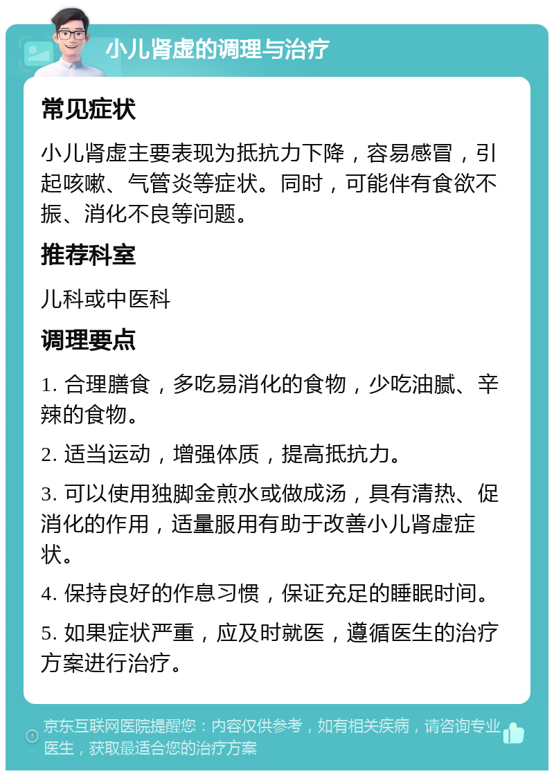 小儿肾虚的调理与治疗 常见症状 小儿肾虚主要表现为抵抗力下降，容易感冒，引起咳嗽、气管炎等症状。同时，可能伴有食欲不振、消化不良等问题。 推荐科室 儿科或中医科 调理要点 1. 合理膳食，多吃易消化的食物，少吃油腻、辛辣的食物。 2. 适当运动，增强体质，提高抵抗力。 3. 可以使用独脚金煎水或做成汤，具有清热、促消化的作用，适量服用有助于改善小儿肾虚症状。 4. 保持良好的作息习惯，保证充足的睡眠时间。 5. 如果症状严重，应及时就医，遵循医生的治疗方案进行治疗。