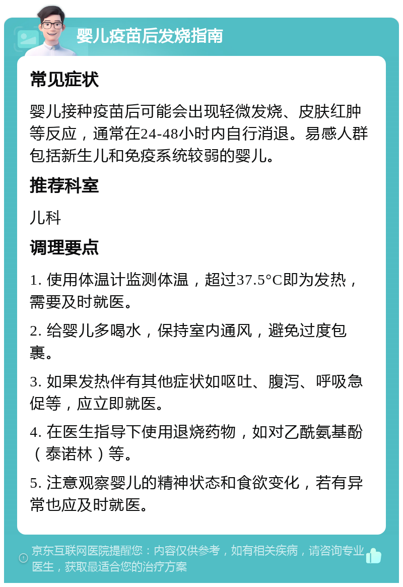 婴儿疫苗后发烧指南 常见症状 婴儿接种疫苗后可能会出现轻微发烧、皮肤红肿等反应，通常在24-48小时内自行消退。易感人群包括新生儿和免疫系统较弱的婴儿。 推荐科室 儿科 调理要点 1. 使用体温计监测体温，超过37.5°C即为发热，需要及时就医。 2. 给婴儿多喝水，保持室内通风，避免过度包裹。 3. 如果发热伴有其他症状如呕吐、腹泻、呼吸急促等，应立即就医。 4. 在医生指导下使用退烧药物，如对乙酰氨基酚（泰诺林）等。 5. 注意观察婴儿的精神状态和食欲变化，若有异常也应及时就医。