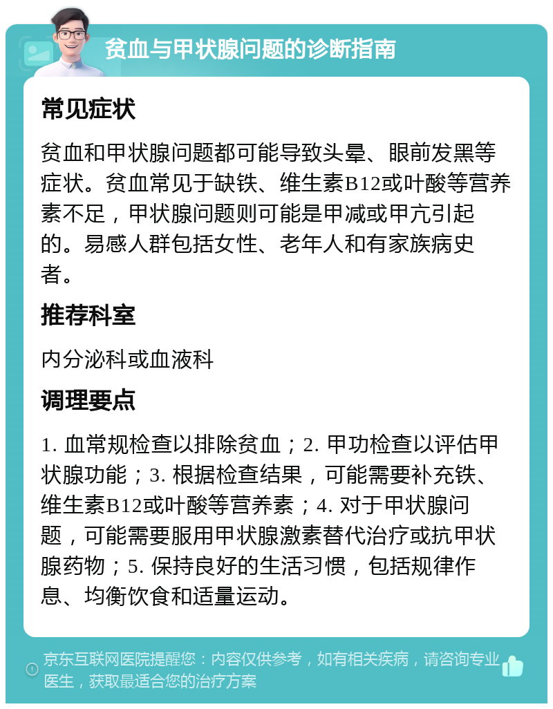 贫血与甲状腺问题的诊断指南 常见症状 贫血和甲状腺问题都可能导致头晕、眼前发黑等症状。贫血常见于缺铁、维生素B12或叶酸等营养素不足，甲状腺问题则可能是甲减或甲亢引起的。易感人群包括女性、老年人和有家族病史者。 推荐科室 内分泌科或血液科 调理要点 1. 血常规检查以排除贫血；2. 甲功检查以评估甲状腺功能；3. 根据检查结果，可能需要补充铁、维生素B12或叶酸等营养素；4. 对于甲状腺问题，可能需要服用甲状腺激素替代治疗或抗甲状腺药物；5. 保持良好的生活习惯，包括规律作息、均衡饮食和适量运动。