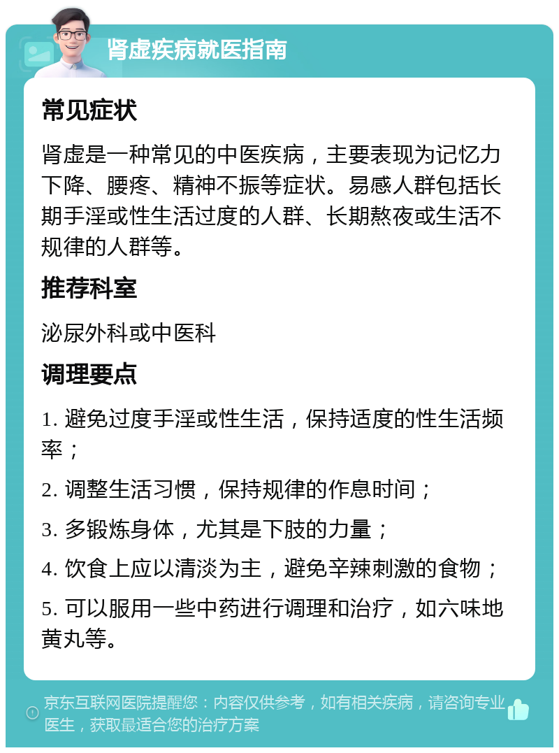 肾虚疾病就医指南 常见症状 肾虚是一种常见的中医疾病，主要表现为记忆力下降、腰疼、精神不振等症状。易感人群包括长期手淫或性生活过度的人群、长期熬夜或生活不规律的人群等。 推荐科室 泌尿外科或中医科 调理要点 1. 避免过度手淫或性生活，保持适度的性生活频率； 2. 调整生活习惯，保持规律的作息时间； 3. 多锻炼身体，尤其是下肢的力量； 4. 饮食上应以清淡为主，避免辛辣刺激的食物； 5. 可以服用一些中药进行调理和治疗，如六味地黄丸等。