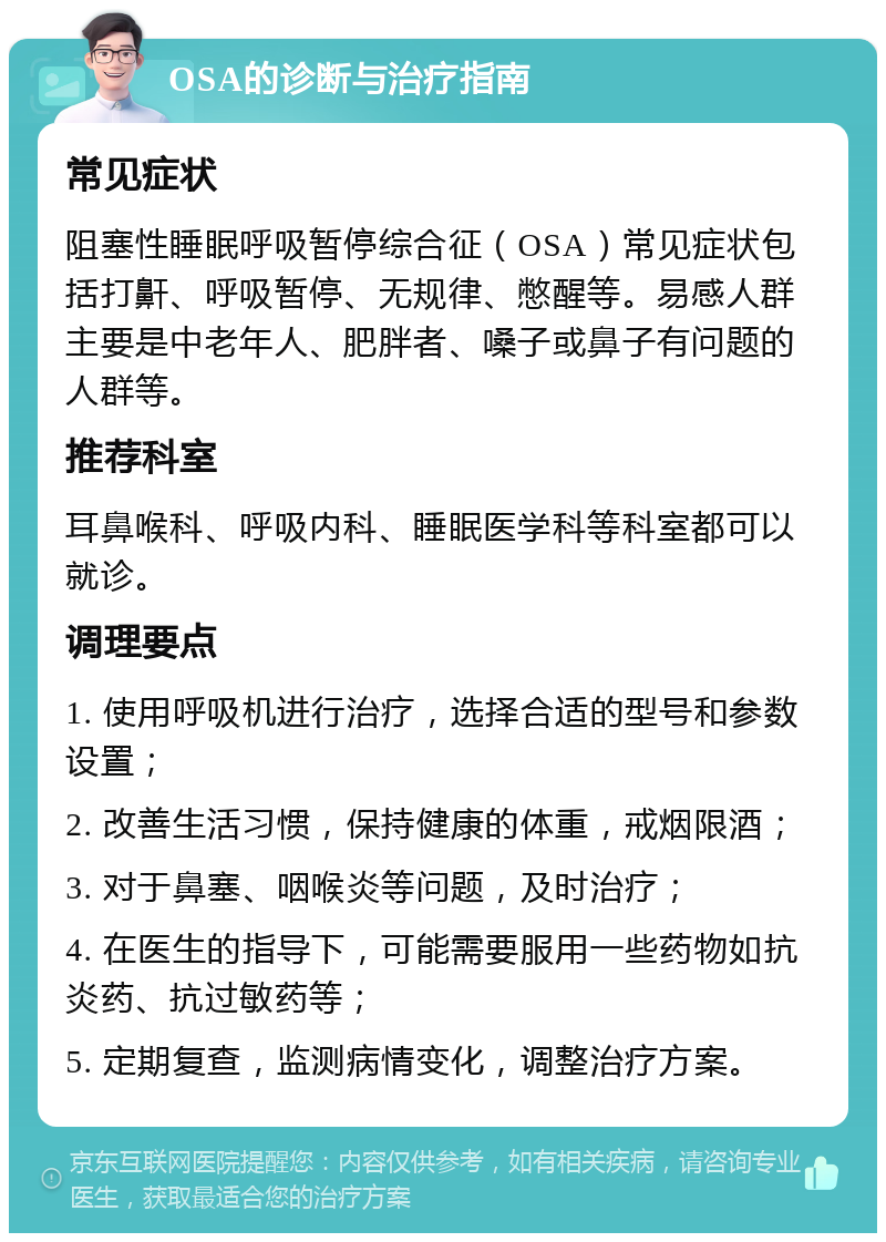 OSA的诊断与治疗指南 常见症状 阻塞性睡眠呼吸暂停综合征（OSA）常见症状包括打鼾、呼吸暂停、无规律、憋醒等。易感人群主要是中老年人、肥胖者、嗓子或鼻子有问题的人群等。 推荐科室 耳鼻喉科、呼吸内科、睡眠医学科等科室都可以就诊。 调理要点 1. 使用呼吸机进行治疗，选择合适的型号和参数设置； 2. 改善生活习惯，保持健康的体重，戒烟限酒； 3. 对于鼻塞、咽喉炎等问题，及时治疗； 4. 在医生的指导下，可能需要服用一些药物如抗炎药、抗过敏药等； 5. 定期复查，监测病情变化，调整治疗方案。