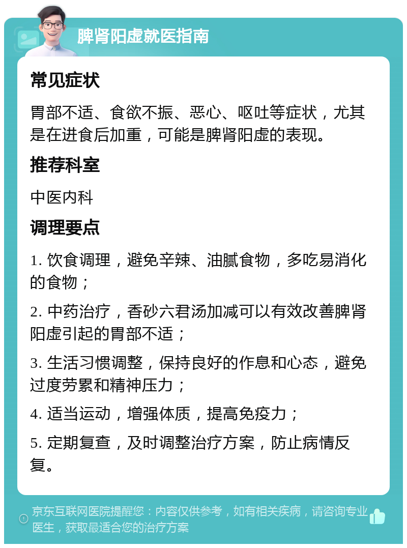 脾肾阳虚就医指南 常见症状 胃部不适、食欲不振、恶心、呕吐等症状，尤其是在进食后加重，可能是脾肾阳虚的表现。 推荐科室 中医内科 调理要点 1. 饮食调理，避免辛辣、油腻食物，多吃易消化的食物； 2. 中药治疗，香砂六君汤加减可以有效改善脾肾阳虚引起的胃部不适； 3. 生活习惯调整，保持良好的作息和心态，避免过度劳累和精神压力； 4. 适当运动，增强体质，提高免疫力； 5. 定期复查，及时调整治疗方案，防止病情反复。