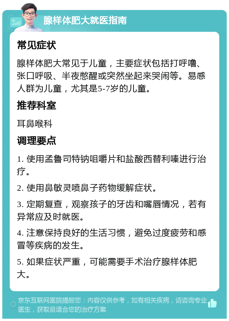 腺样体肥大就医指南 常见症状 腺样体肥大常见于儿童，主要症状包括打呼噜、张口呼吸、半夜憋醒或突然坐起来哭闹等。易感人群为儿童，尤其是5-7岁的儿童。 推荐科室 耳鼻喉科 调理要点 1. 使用孟鲁司特钠咀嚼片和盐酸西替利嗪进行治疗。 2. 使用鼻敏灵喷鼻子药物缓解症状。 3. 定期复查，观察孩子的牙齿和嘴唇情况，若有异常应及时就医。 4. 注意保持良好的生活习惯，避免过度疲劳和感冒等疾病的发生。 5. 如果症状严重，可能需要手术治疗腺样体肥大。