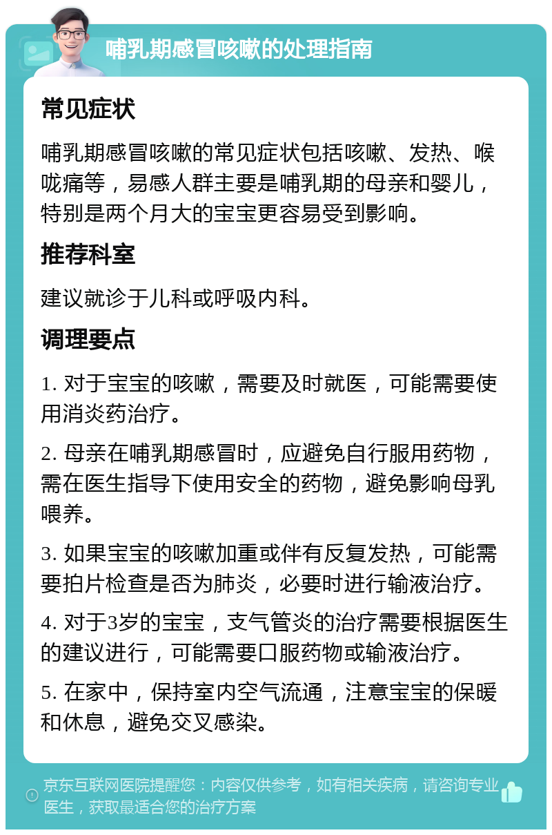 哺乳期感冒咳嗽的处理指南 常见症状 哺乳期感冒咳嗽的常见症状包括咳嗽、发热、喉咙痛等，易感人群主要是哺乳期的母亲和婴儿，特别是两个月大的宝宝更容易受到影响。 推荐科室 建议就诊于儿科或呼吸内科。 调理要点 1. 对于宝宝的咳嗽，需要及时就医，可能需要使用消炎药治疗。 2. 母亲在哺乳期感冒时，应避免自行服用药物，需在医生指导下使用安全的药物，避免影响母乳喂养。 3. 如果宝宝的咳嗽加重或伴有反复发热，可能需要拍片检查是否为肺炎，必要时进行输液治疗。 4. 对于3岁的宝宝，支气管炎的治疗需要根据医生的建议进行，可能需要口服药物或输液治疗。 5. 在家中，保持室内空气流通，注意宝宝的保暖和休息，避免交叉感染。