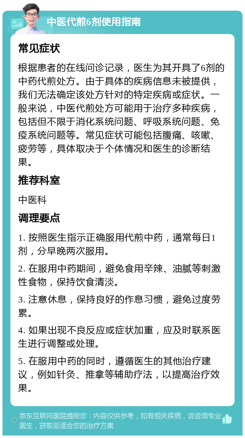 中医代煎6剂使用指南 常见症状 根据患者的在线问诊记录，医生为其开具了6剂的中药代煎处方。由于具体的疾病信息未被提供，我们无法确定该处方针对的特定疾病或症状。一般来说，中医代煎处方可能用于治疗多种疾病，包括但不限于消化系统问题、呼吸系统问题、免疫系统问题等。常见症状可能包括腹痛、咳嗽、疲劳等，具体取决于个体情况和医生的诊断结果。 推荐科室 中医科 调理要点 1. 按照医生指示正确服用代煎中药，通常每日1剂，分早晚两次服用。 2. 在服用中药期间，避免食用辛辣、油腻等刺激性食物，保持饮食清淡。 3. 注意休息，保持良好的作息习惯，避免过度劳累。 4. 如果出现不良反应或症状加重，应及时联系医生进行调整或处理。 5. 在服用中药的同时，遵循医生的其他治疗建议，例如针灸、推拿等辅助疗法，以提高治疗效果。