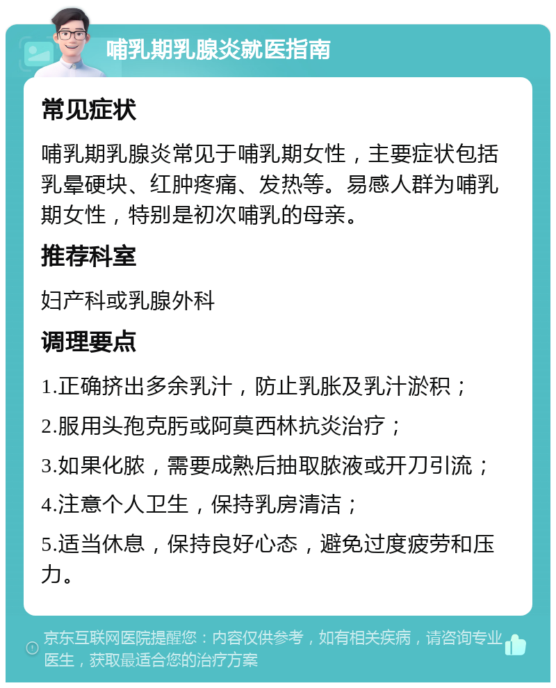 哺乳期乳腺炎就医指南 常见症状 哺乳期乳腺炎常见于哺乳期女性，主要症状包括乳晕硬块、红肿疼痛、发热等。易感人群为哺乳期女性，特别是初次哺乳的母亲。 推荐科室 妇产科或乳腺外科 调理要点 1.正确挤出多余乳汁，防止乳胀及乳汁淤积； 2.服用头孢克肟或阿莫西林抗炎治疗； 3.如果化脓，需要成熟后抽取脓液或开刀引流； 4.注意个人卫生，保持乳房清洁； 5.适当休息，保持良好心态，避免过度疲劳和压力。