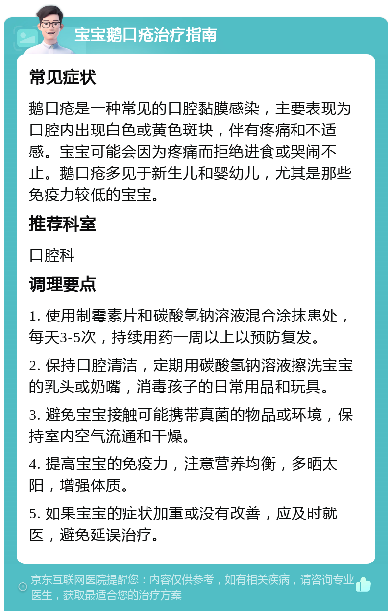 宝宝鹅口疮治疗指南 常见症状 鹅口疮是一种常见的口腔黏膜感染，主要表现为口腔内出现白色或黄色斑块，伴有疼痛和不适感。宝宝可能会因为疼痛而拒绝进食或哭闹不止。鹅口疮多见于新生儿和婴幼儿，尤其是那些免疫力较低的宝宝。 推荐科室 口腔科 调理要点 1. 使用制霉素片和碳酸氢钠溶液混合涂抹患处，每天3-5次，持续用药一周以上以预防复发。 2. 保持口腔清洁，定期用碳酸氢钠溶液擦洗宝宝的乳头或奶嘴，消毒孩子的日常用品和玩具。 3. 避免宝宝接触可能携带真菌的物品或环境，保持室内空气流通和干燥。 4. 提高宝宝的免疫力，注意营养均衡，多晒太阳，增强体质。 5. 如果宝宝的症状加重或没有改善，应及时就医，避免延误治疗。