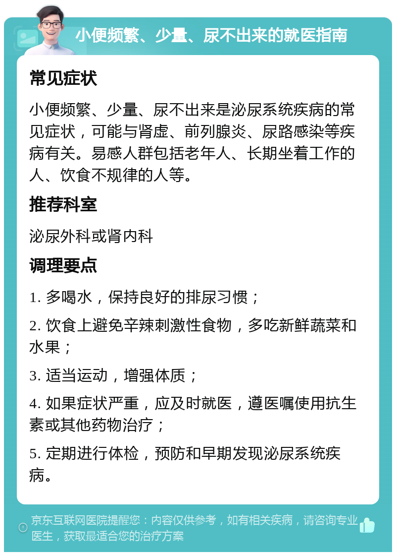 小便频繁、少量、尿不出来的就医指南 常见症状 小便频繁、少量、尿不出来是泌尿系统疾病的常见症状，可能与肾虚、前列腺炎、尿路感染等疾病有关。易感人群包括老年人、长期坐着工作的人、饮食不规律的人等。 推荐科室 泌尿外科或肾内科 调理要点 1. 多喝水，保持良好的排尿习惯； 2. 饮食上避免辛辣刺激性食物，多吃新鲜蔬菜和水果； 3. 适当运动，增强体质； 4. 如果症状严重，应及时就医，遵医嘱使用抗生素或其他药物治疗； 5. 定期进行体检，预防和早期发现泌尿系统疾病。