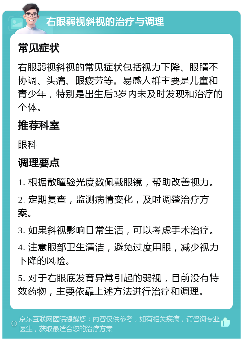 右眼弱视斜视的治疗与调理 常见症状 右眼弱视斜视的常见症状包括视力下降、眼睛不协调、头痛、眼疲劳等。易感人群主要是儿童和青少年，特别是出生后3岁内未及时发现和治疗的个体。 推荐科室 眼科 调理要点 1. 根据散瞳验光度数佩戴眼镜，帮助改善视力。 2. 定期复查，监测病情变化，及时调整治疗方案。 3. 如果斜视影响日常生活，可以考虑手术治疗。 4. 注意眼部卫生清洁，避免过度用眼，减少视力下降的风险。 5. 对于右眼底发育异常引起的弱视，目前没有特效药物，主要依靠上述方法进行治疗和调理。