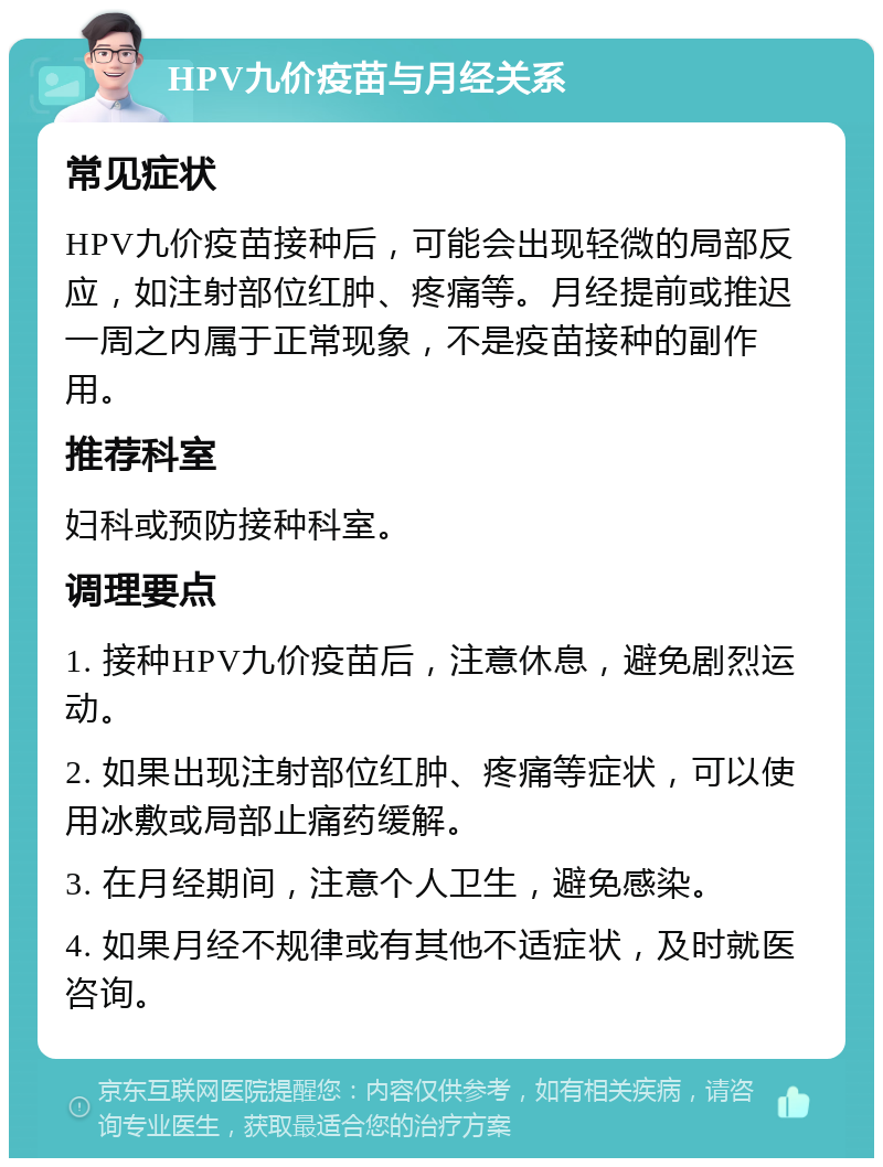 HPV九价疫苗与月经关系 常见症状 HPV九价疫苗接种后，可能会出现轻微的局部反应，如注射部位红肿、疼痛等。月经提前或推迟一周之内属于正常现象，不是疫苗接种的副作用。 推荐科室 妇科或预防接种科室。 调理要点 1. 接种HPV九价疫苗后，注意休息，避免剧烈运动。 2. 如果出现注射部位红肿、疼痛等症状，可以使用冰敷或局部止痛药缓解。 3. 在月经期间，注意个人卫生，避免感染。 4. 如果月经不规律或有其他不适症状，及时就医咨询。