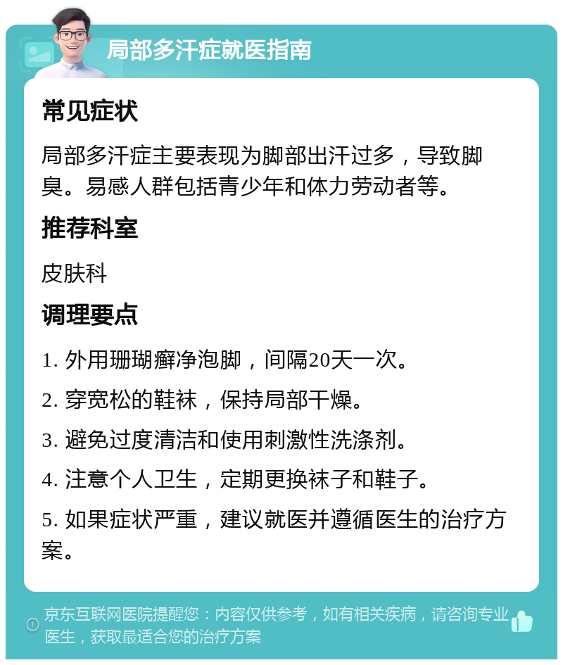 局部多汗症就医指南 常见症状 局部多汗症主要表现为脚部出汗过多，导致脚臭。易感人群包括青少年和体力劳动者等。 推荐科室 皮肤科 调理要点 1. 外用珊瑚癣净泡脚，间隔20天一次。 2. 穿宽松的鞋袜，保持局部干燥。 3. 避免过度清洁和使用刺激性洗涤剂。 4. 注意个人卫生，定期更换袜子和鞋子。 5. 如果症状严重，建议就医并遵循医生的治疗方案。