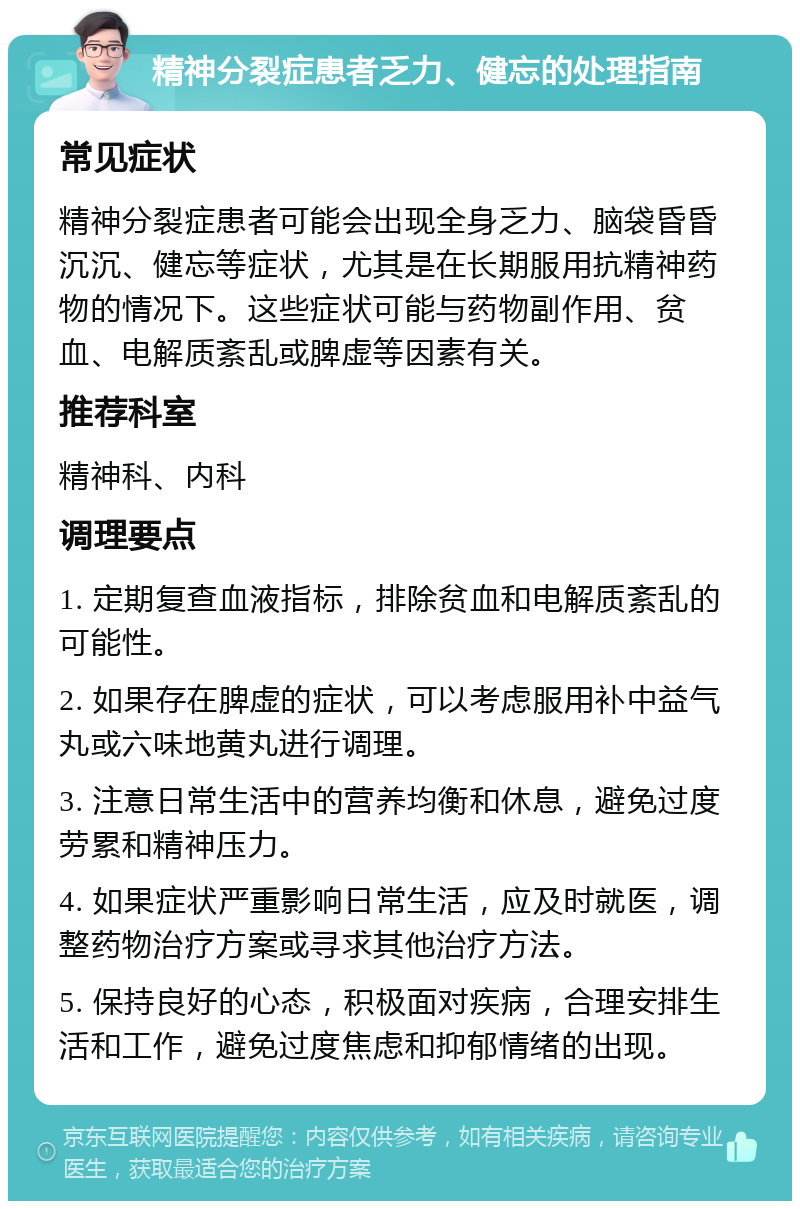 精神分裂症患者乏力、健忘的处理指南 常见症状 精神分裂症患者可能会出现全身乏力、脑袋昏昏沉沉、健忘等症状，尤其是在长期服用抗精神药物的情况下。这些症状可能与药物副作用、贫血、电解质紊乱或脾虚等因素有关。 推荐科室 精神科、内科 调理要点 1. 定期复查血液指标，排除贫血和电解质紊乱的可能性。 2. 如果存在脾虚的症状，可以考虑服用补中益气丸或六味地黄丸进行调理。 3. 注意日常生活中的营养均衡和休息，避免过度劳累和精神压力。 4. 如果症状严重影响日常生活，应及时就医，调整药物治疗方案或寻求其他治疗方法。 5. 保持良好的心态，积极面对疾病，合理安排生活和工作，避免过度焦虑和抑郁情绪的出现。