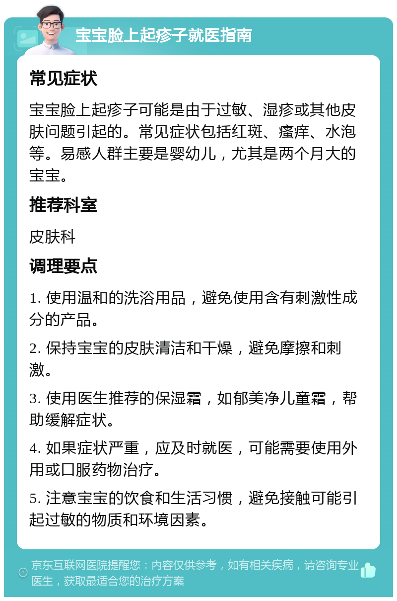 宝宝脸上起疹子就医指南 常见症状 宝宝脸上起疹子可能是由于过敏、湿疹或其他皮肤问题引起的。常见症状包括红斑、瘙痒、水泡等。易感人群主要是婴幼儿，尤其是两个月大的宝宝。 推荐科室 皮肤科 调理要点 1. 使用温和的洗浴用品，避免使用含有刺激性成分的产品。 2. 保持宝宝的皮肤清洁和干燥，避免摩擦和刺激。 3. 使用医生推荐的保湿霜，如郁美净儿童霜，帮助缓解症状。 4. 如果症状严重，应及时就医，可能需要使用外用或口服药物治疗。 5. 注意宝宝的饮食和生活习惯，避免接触可能引起过敏的物质和环境因素。