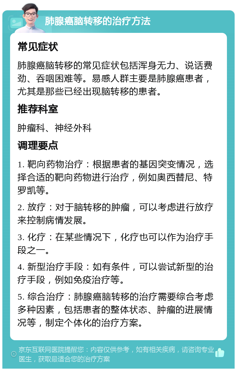 肺腺癌脑转移的治疗方法 常见症状 肺腺癌脑转移的常见症状包括浑身无力、说话费劲、吞咽困难等。易感人群主要是肺腺癌患者，尤其是那些已经出现脑转移的患者。 推荐科室 肿瘤科、神经外科 调理要点 1. 靶向药物治疗：根据患者的基因突变情况，选择合适的靶向药物进行治疗，例如奥西替尼、特罗凯等。 2. 放疗：对于脑转移的肿瘤，可以考虑进行放疗来控制病情发展。 3. 化疗：在某些情况下，化疗也可以作为治疗手段之一。 4. 新型治疗手段：如有条件，可以尝试新型的治疗手段，例如免疫治疗等。 5. 综合治疗：肺腺癌脑转移的治疗需要综合考虑多种因素，包括患者的整体状态、肿瘤的进展情况等，制定个体化的治疗方案。