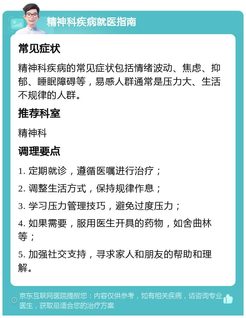 精神科疾病就医指南 常见症状 精神科疾病的常见症状包括情绪波动、焦虑、抑郁、睡眠障碍等，易感人群通常是压力大、生活不规律的人群。 推荐科室 精神科 调理要点 1. 定期就诊，遵循医嘱进行治疗； 2. 调整生活方式，保持规律作息； 3. 学习压力管理技巧，避免过度压力； 4. 如果需要，服用医生开具的药物，如舍曲林等； 5. 加强社交支持，寻求家人和朋友的帮助和理解。