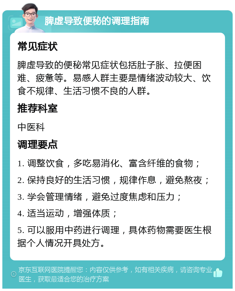 脾虚导致便秘的调理指南 常见症状 脾虚导致的便秘常见症状包括肚子胀、拉便困难、疲惫等。易感人群主要是情绪波动较大、饮食不规律、生活习惯不良的人群。 推荐科室 中医科 调理要点 1. 调整饮食，多吃易消化、富含纤维的食物； 2. 保持良好的生活习惯，规律作息，避免熬夜； 3. 学会管理情绪，避免过度焦虑和压力； 4. 适当运动，增强体质； 5. 可以服用中药进行调理，具体药物需要医生根据个人情况开具处方。