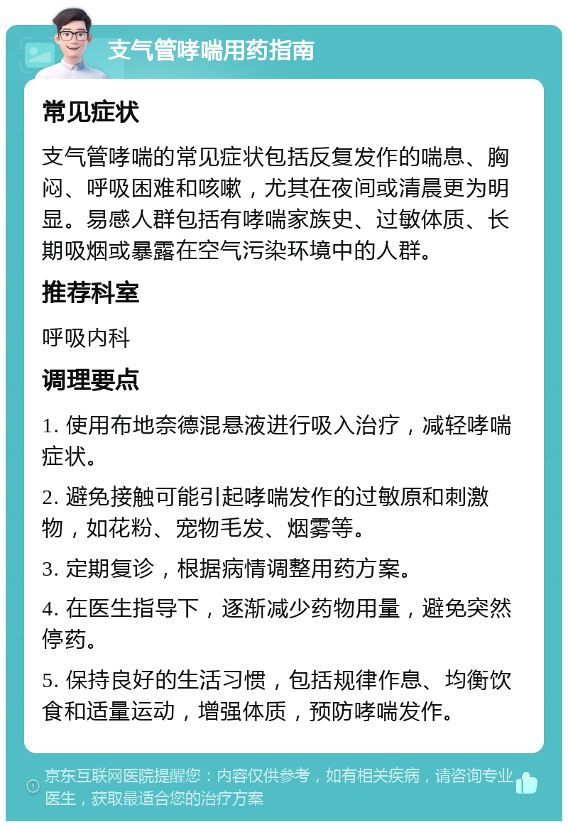 支气管哮喘用药指南 常见症状 支气管哮喘的常见症状包括反复发作的喘息、胸闷、呼吸困难和咳嗽，尤其在夜间或清晨更为明显。易感人群包括有哮喘家族史、过敏体质、长期吸烟或暴露在空气污染环境中的人群。 推荐科室 呼吸内科 调理要点 1. 使用布地奈德混悬液进行吸入治疗，减轻哮喘症状。 2. 避免接触可能引起哮喘发作的过敏原和刺激物，如花粉、宠物毛发、烟雾等。 3. 定期复诊，根据病情调整用药方案。 4. 在医生指导下，逐渐减少药物用量，避免突然停药。 5. 保持良好的生活习惯，包括规律作息、均衡饮食和适量运动，增强体质，预防哮喘发作。