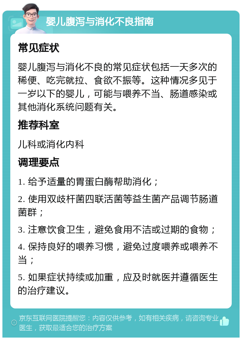 婴儿腹泻与消化不良指南 常见症状 婴儿腹泻与消化不良的常见症状包括一天多次的稀便、吃完就拉、食欲不振等。这种情况多见于一岁以下的婴儿，可能与喂养不当、肠道感染或其他消化系统问题有关。 推荐科室 儿科或消化内科 调理要点 1. 给予适量的胃蛋白酶帮助消化； 2. 使用双歧杆菌四联活菌等益生菌产品调节肠道菌群； 3. 注意饮食卫生，避免食用不洁或过期的食物； 4. 保持良好的喂养习惯，避免过度喂养或喂养不当； 5. 如果症状持续或加重，应及时就医并遵循医生的治疗建议。