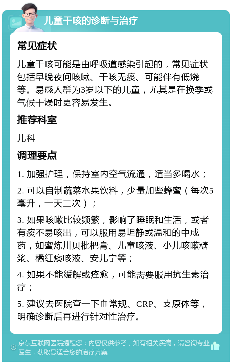 儿童干咳的诊断与治疗 常见症状 儿童干咳可能是由呼吸道感染引起的，常见症状包括早晚夜间咳嗽、干咳无痰、可能伴有低烧等。易感人群为3岁以下的儿童，尤其是在换季或气候干燥时更容易发生。 推荐科室 儿科 调理要点 1. 加强护理，保持室内空气流通，适当多喝水； 2. 可以自制蔬菜水果饮料，少量加些蜂蜜（每次5毫升，一天三次）； 3. 如果咳嗽比较频繁，影响了睡眠和生活，或者有痰不易咳出，可以服用易坦静或温和的中成药，如蜜炼川贝枇杷膏、儿童咳液、小儿咳嗽糖浆、橘红痰咳液、安儿宁等； 4. 如果不能缓解或痊愈，可能需要服用抗生素治疗； 5. 建议去医院查一下血常规、CRP、支原体等，明确诊断后再进行针对性治疗。