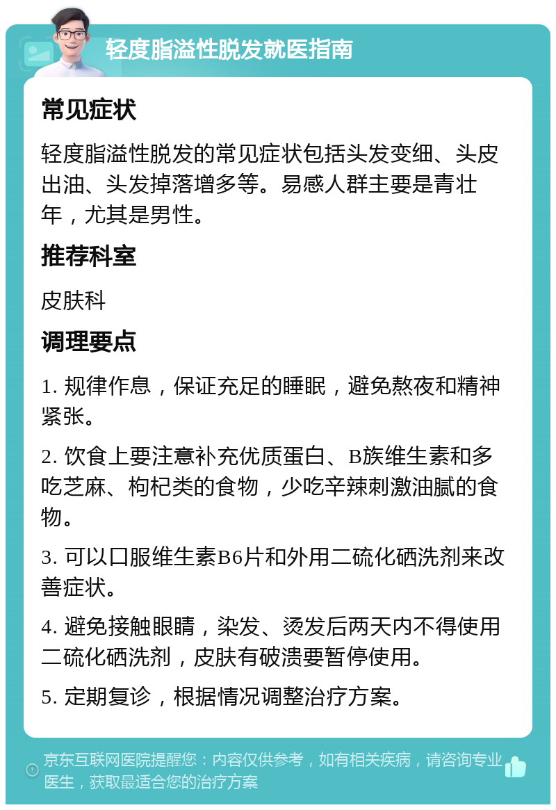 轻度脂溢性脱发就医指南 常见症状 轻度脂溢性脱发的常见症状包括头发变细、头皮出油、头发掉落增多等。易感人群主要是青壮年，尤其是男性。 推荐科室 皮肤科 调理要点 1. 规律作息，保证充足的睡眠，避免熬夜和精神紧张。 2. 饮食上要注意补充优质蛋白、B族维生素和多吃芝麻、枸杞类的食物，少吃辛辣刺激油腻的食物。 3. 可以口服维生素B6片和外用二硫化硒洗剂来改善症状。 4. 避免接触眼睛，染发、烫发后两天内不得使用二硫化硒洗剂，皮肤有破溃要暂停使用。 5. 定期复诊，根据情况调整治疗方案。