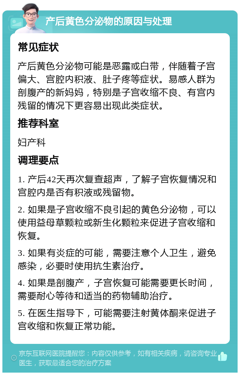 产后黄色分泌物的原因与处理 常见症状 产后黄色分泌物可能是恶露或白带，伴随着子宫偏大、宫腔内积液、肚子疼等症状。易感人群为剖腹产的新妈妈，特别是子宫收缩不良、有宫内残留的情况下更容易出现此类症状。 推荐科室 妇产科 调理要点 1. 产后42天再次复查超声，了解子宫恢复情况和宫腔内是否有积液或残留物。 2. 如果是子宫收缩不良引起的黄色分泌物，可以使用益母草颗粒或新生化颗粒来促进子宫收缩和恢复。 3. 如果有炎症的可能，需要注意个人卫生，避免感染，必要时使用抗生素治疗。 4. 如果是剖腹产，子宫恢复可能需要更长时间，需要耐心等待和适当的药物辅助治疗。 5. 在医生指导下，可能需要注射黄体酮来促进子宫收缩和恢复正常功能。