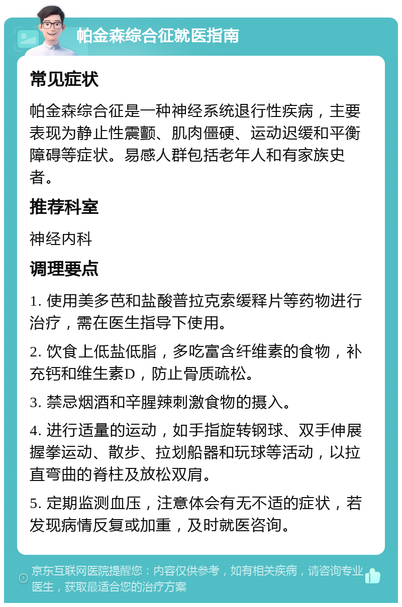 帕金森综合征就医指南 常见症状 帕金森综合征是一种神经系统退行性疾病，主要表现为静止性震颤、肌肉僵硬、运动迟缓和平衡障碍等症状。易感人群包括老年人和有家族史者。 推荐科室 神经内科 调理要点 1. 使用美多芭和盐酸普拉克索缓释片等药物进行治疗，需在医生指导下使用。 2. 饮食上低盐低脂，多吃富含纤维素的食物，补充钙和维生素D，防止骨质疏松。 3. 禁忌烟酒和辛腥辣刺激食物的摄入。 4. 进行适量的运动，如手指旋转钢球、双手伸展握拳运动、散步、拉划船器和玩球等活动，以拉直弯曲的脊柱及放松双肩。 5. 定期监测血压，注意体会有无不适的症状，若发现病情反复或加重，及时就医咨询。