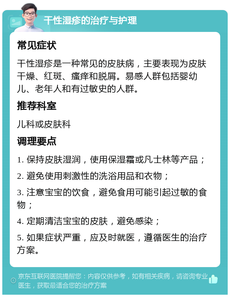 干性湿疹的治疗与护理 常见症状 干性湿疹是一种常见的皮肤病，主要表现为皮肤干燥、红斑、瘙痒和脱屑。易感人群包括婴幼儿、老年人和有过敏史的人群。 推荐科室 儿科或皮肤科 调理要点 1. 保持皮肤湿润，使用保湿霜或凡士林等产品； 2. 避免使用刺激性的洗浴用品和衣物； 3. 注意宝宝的饮食，避免食用可能引起过敏的食物； 4. 定期清洁宝宝的皮肤，避免感染； 5. 如果症状严重，应及时就医，遵循医生的治疗方案。