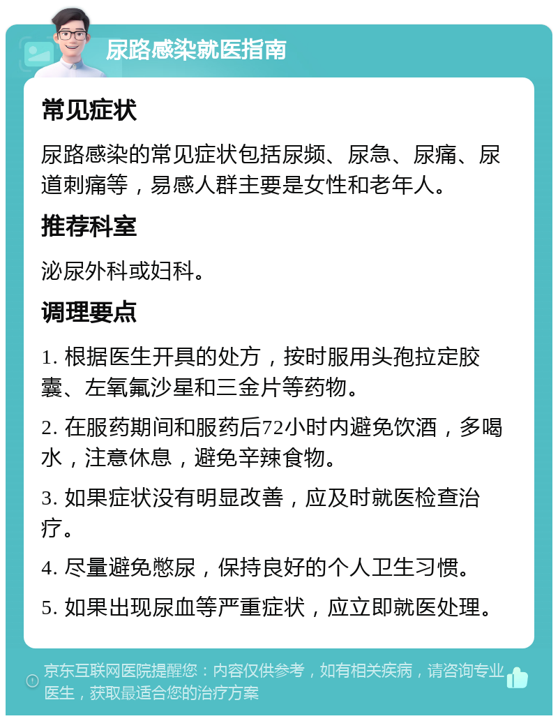 尿路感染就医指南 常见症状 尿路感染的常见症状包括尿频、尿急、尿痛、尿道刺痛等，易感人群主要是女性和老年人。 推荐科室 泌尿外科或妇科。 调理要点 1. 根据医生开具的处方，按时服用头孢拉定胶囊、左氧氟沙星和三金片等药物。 2. 在服药期间和服药后72小时内避免饮酒，多喝水，注意休息，避免辛辣食物。 3. 如果症状没有明显改善，应及时就医检查治疗。 4. 尽量避免憋尿，保持良好的个人卫生习惯。 5. 如果出现尿血等严重症状，应立即就医处理。