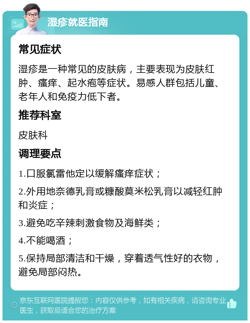 湿疹就医指南 常见症状 湿疹是一种常见的皮肤病，主要表现为皮肤红肿、瘙痒、起水疱等症状。易感人群包括儿童、老年人和免疫力低下者。 推荐科室 皮肤科 调理要点 1.口服氯雷他定以缓解瘙痒症状； 2.外用地奈德乳膏或糠酸莫米松乳膏以减轻红肿和炎症； 3.避免吃辛辣刺激食物及海鲜类； 4.不能喝酒； 5.保持局部清洁和干燥，穿着透气性好的衣物，避免局部闷热。