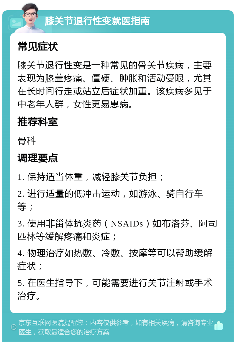 膝关节退行性变就医指南 常见症状 膝关节退行性变是一种常见的骨关节疾病，主要表现为膝盖疼痛、僵硬、肿胀和活动受限，尤其在长时间行走或站立后症状加重。该疾病多见于中老年人群，女性更易患病。 推荐科室 骨科 调理要点 1. 保持适当体重，减轻膝关节负担； 2. 进行适量的低冲击运动，如游泳、骑自行车等； 3. 使用非甾体抗炎药（NSAIDs）如布洛芬、阿司匹林等缓解疼痛和炎症； 4. 物理治疗如热敷、冷敷、按摩等可以帮助缓解症状； 5. 在医生指导下，可能需要进行关节注射或手术治疗。