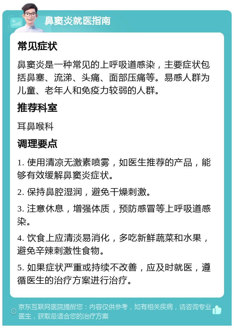 鼻窦炎就医指南 常见症状 鼻窦炎是一种常见的上呼吸道感染，主要症状包括鼻塞、流涕、头痛、面部压痛等。易感人群为儿童、老年人和免疫力较弱的人群。 推荐科室 耳鼻喉科 调理要点 1. 使用清凉无激素喷雾，如医生推荐的产品，能够有效缓解鼻窦炎症状。 2. 保持鼻腔湿润，避免干燥刺激。 3. 注意休息，增强体质，预防感冒等上呼吸道感染。 4. 饮食上应清淡易消化，多吃新鲜蔬菜和水果，避免辛辣刺激性食物。 5. 如果症状严重或持续不改善，应及时就医，遵循医生的治疗方案进行治疗。