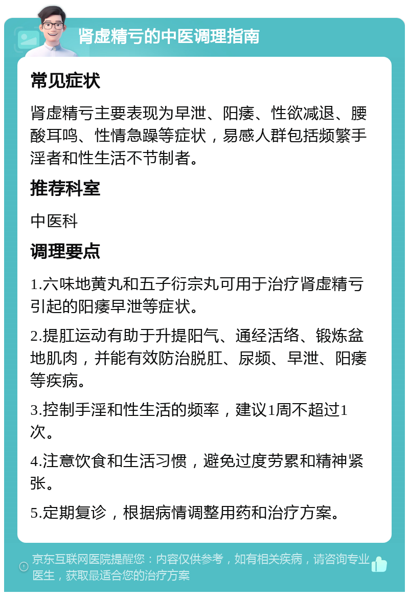 肾虚精亏的中医调理指南 常见症状 肾虚精亏主要表现为早泄、阳痿、性欲减退、腰酸耳鸣、性情急躁等症状，易感人群包括频繁手淫者和性生活不节制者。 推荐科室 中医科 调理要点 1.六味地黄丸和五子衍宗丸可用于治疗肾虚精亏引起的阳痿早泄等症状。 2.提肛运动有助于升提阳气、通经活络、锻炼盆地肌肉，并能有效防治脱肛、尿频、早泄、阳痿等疾病。 3.控制手淫和性生活的频率，建议1周不超过1次。 4.注意饮食和生活习惯，避免过度劳累和精神紧张。 5.定期复诊，根据病情调整用药和治疗方案。