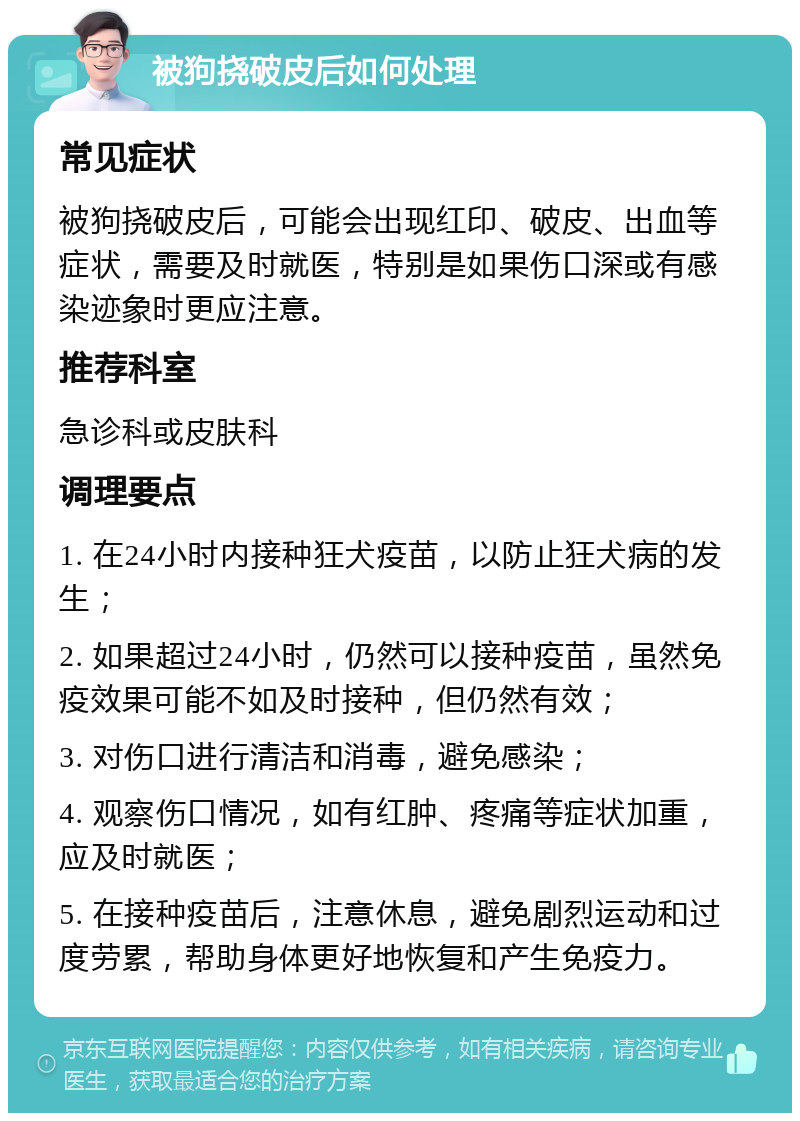 被狗挠破皮后如何处理 常见症状 被狗挠破皮后，可能会出现红印、破皮、出血等症状，需要及时就医，特别是如果伤口深或有感染迹象时更应注意。 推荐科室 急诊科或皮肤科 调理要点 1. 在24小时内接种狂犬疫苗，以防止狂犬病的发生； 2. 如果超过24小时，仍然可以接种疫苗，虽然免疫效果可能不如及时接种，但仍然有效； 3. 对伤口进行清洁和消毒，避免感染； 4. 观察伤口情况，如有红肿、疼痛等症状加重，应及时就医； 5. 在接种疫苗后，注意休息，避免剧烈运动和过度劳累，帮助身体更好地恢复和产生免疫力。