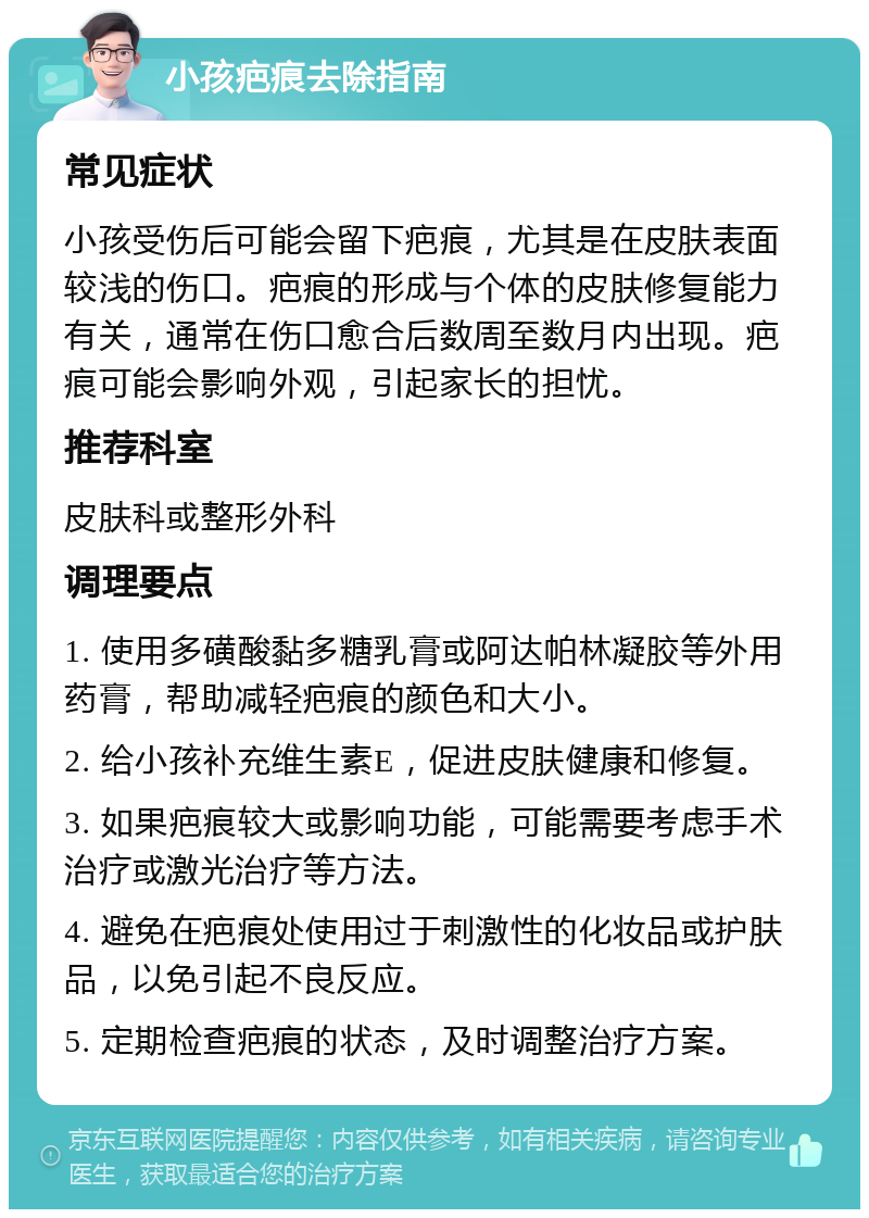 小孩疤痕去除指南 常见症状 小孩受伤后可能会留下疤痕，尤其是在皮肤表面较浅的伤口。疤痕的形成与个体的皮肤修复能力有关，通常在伤口愈合后数周至数月内出现。疤痕可能会影响外观，引起家长的担忧。 推荐科室 皮肤科或整形外科 调理要点 1. 使用多磺酸黏多糖乳膏或阿达帕林凝胶等外用药膏，帮助减轻疤痕的颜色和大小。 2. 给小孩补充维生素E，促进皮肤健康和修复。 3. 如果疤痕较大或影响功能，可能需要考虑手术治疗或激光治疗等方法。 4. 避免在疤痕处使用过于刺激性的化妆品或护肤品，以免引起不良反应。 5. 定期检查疤痕的状态，及时调整治疗方案。