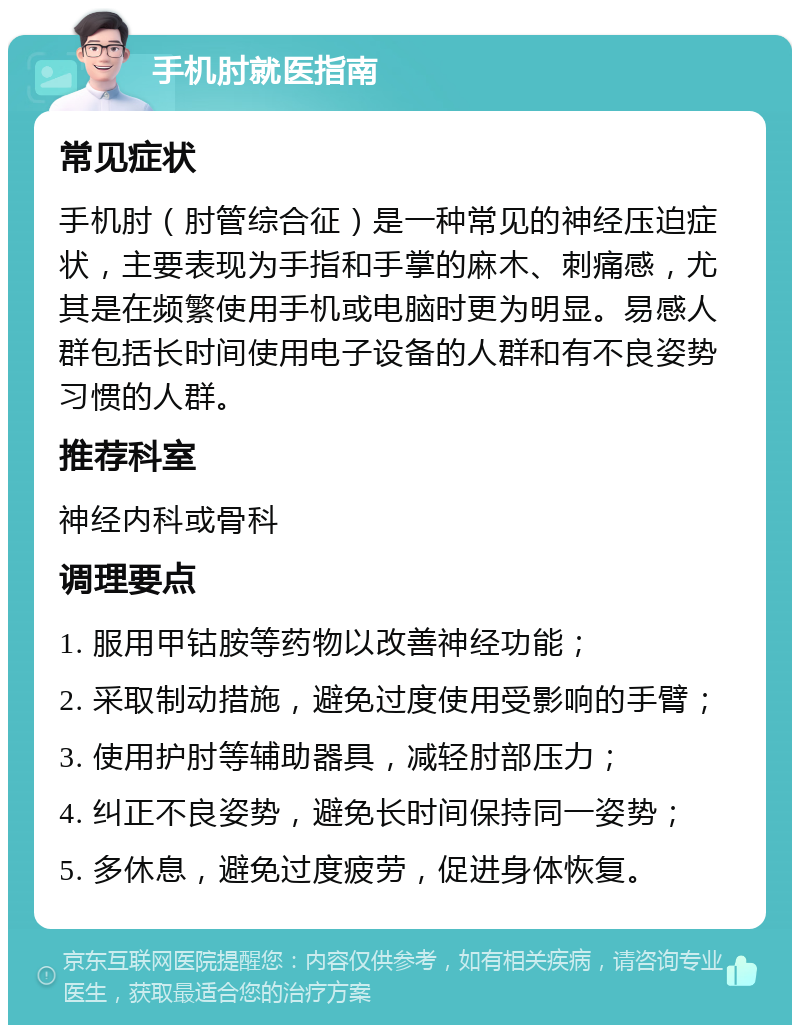 手机肘就医指南 常见症状 手机肘（肘管综合征）是一种常见的神经压迫症状，主要表现为手指和手掌的麻木、刺痛感，尤其是在频繁使用手机或电脑时更为明显。易感人群包括长时间使用电子设备的人群和有不良姿势习惯的人群。 推荐科室 神经内科或骨科 调理要点 1. 服用甲钴胺等药物以改善神经功能； 2. 采取制动措施，避免过度使用受影响的手臂； 3. 使用护肘等辅助器具，减轻肘部压力； 4. 纠正不良姿势，避免长时间保持同一姿势； 5. 多休息，避免过度疲劳，促进身体恢复。