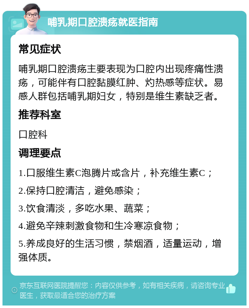 哺乳期口腔溃疡就医指南 常见症状 哺乳期口腔溃疡主要表现为口腔内出现疼痛性溃疡，可能伴有口腔黏膜红肿、灼热感等症状。易感人群包括哺乳期妇女，特别是维生素缺乏者。 推荐科室 口腔科 调理要点 1.口服维生素C泡腾片或含片，补充维生素C； 2.保持口腔清洁，避免感染； 3.饮食清淡，多吃水果、蔬菜； 4.避免辛辣刺激食物和生冷寒凉食物； 5.养成良好的生活习惯，禁烟酒，适量运动，增强体质。