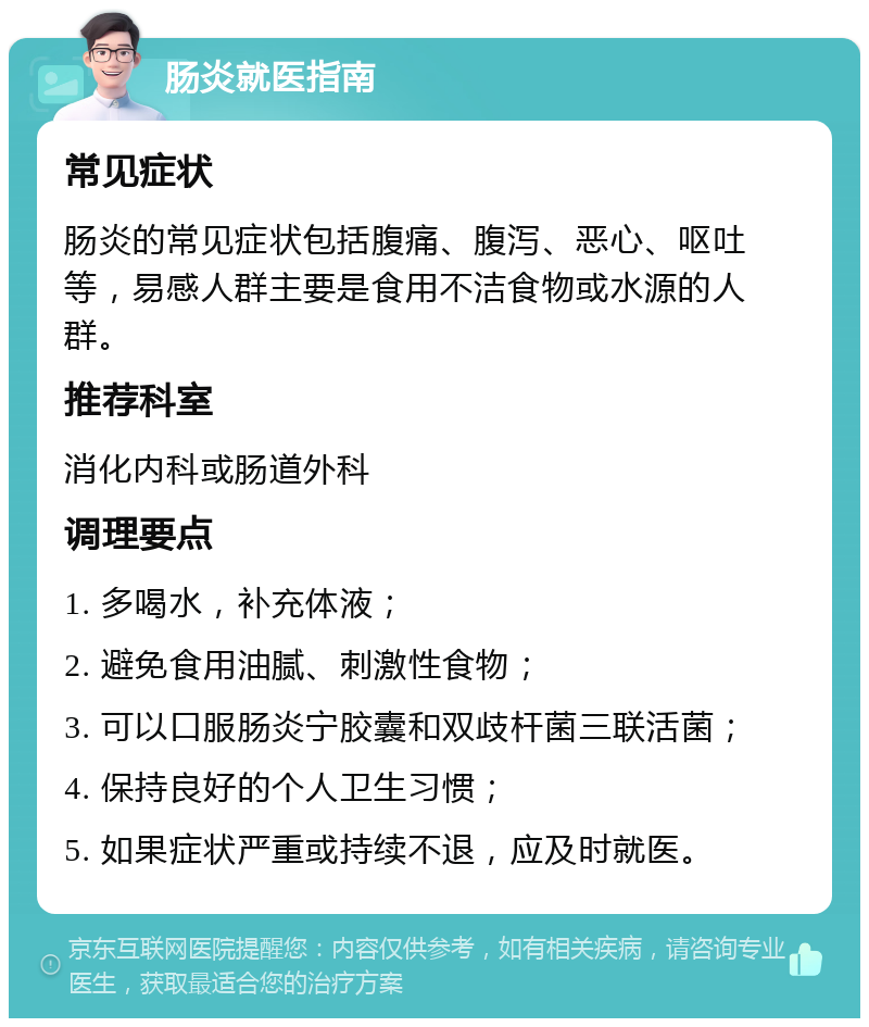 肠炎就医指南 常见症状 肠炎的常见症状包括腹痛、腹泻、恶心、呕吐等，易感人群主要是食用不洁食物或水源的人群。 推荐科室 消化内科或肠道外科 调理要点 1. 多喝水，补充体液； 2. 避免食用油腻、刺激性食物； 3. 可以口服肠炎宁胶囊和双歧杆菌三联活菌； 4. 保持良好的个人卫生习惯； 5. 如果症状严重或持续不退，应及时就医。