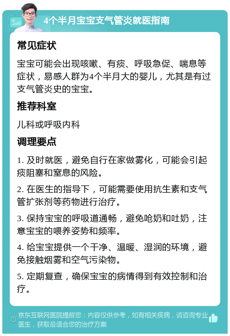 4个半月宝宝支气管炎就医指南 常见症状 宝宝可能会出现咳嗽、有痰、呼吸急促、喘息等症状，易感人群为4个半月大的婴儿，尤其是有过支气管炎史的宝宝。 推荐科室 儿科或呼吸内科 调理要点 1. 及时就医，避免自行在家做雾化，可能会引起痰阻塞和窒息的风险。 2. 在医生的指导下，可能需要使用抗生素和支气管扩张剂等药物进行治疗。 3. 保持宝宝的呼吸道通畅，避免呛奶和吐奶，注意宝宝的喂养姿势和频率。 4. 给宝宝提供一个干净、温暖、湿润的环境，避免接触烟雾和空气污染物。 5. 定期复查，确保宝宝的病情得到有效控制和治疗。