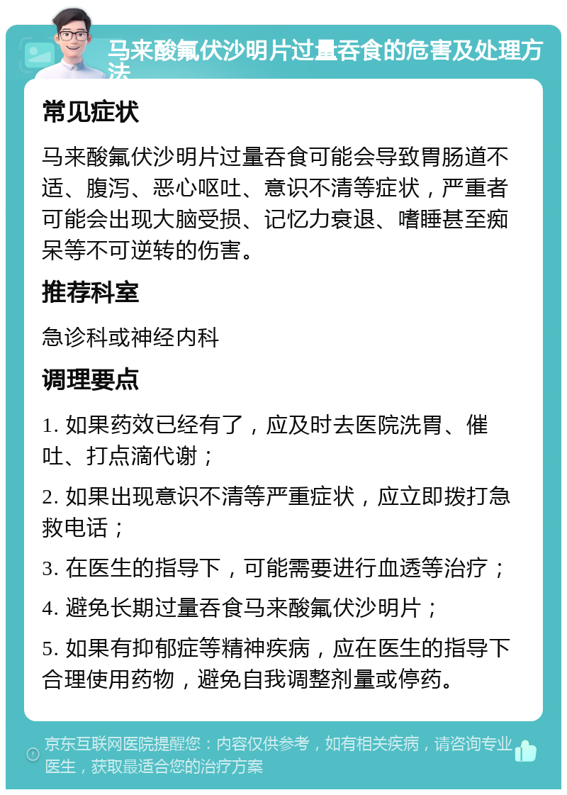 马来酸氟伏沙明片过量吞食的危害及处理方法 常见症状 马来酸氟伏沙明片过量吞食可能会导致胃肠道不适、腹泻、恶心呕吐、意识不清等症状，严重者可能会出现大脑受损、记忆力衰退、嗜睡甚至痴呆等不可逆转的伤害。 推荐科室 急诊科或神经内科 调理要点 1. 如果药效已经有了，应及时去医院洗胃、催吐、打点滴代谢； 2. 如果出现意识不清等严重症状，应立即拨打急救电话； 3. 在医生的指导下，可能需要进行血透等治疗； 4. 避免长期过量吞食马来酸氟伏沙明片； 5. 如果有抑郁症等精神疾病，应在医生的指导下合理使用药物，避免自我调整剂量或停药。