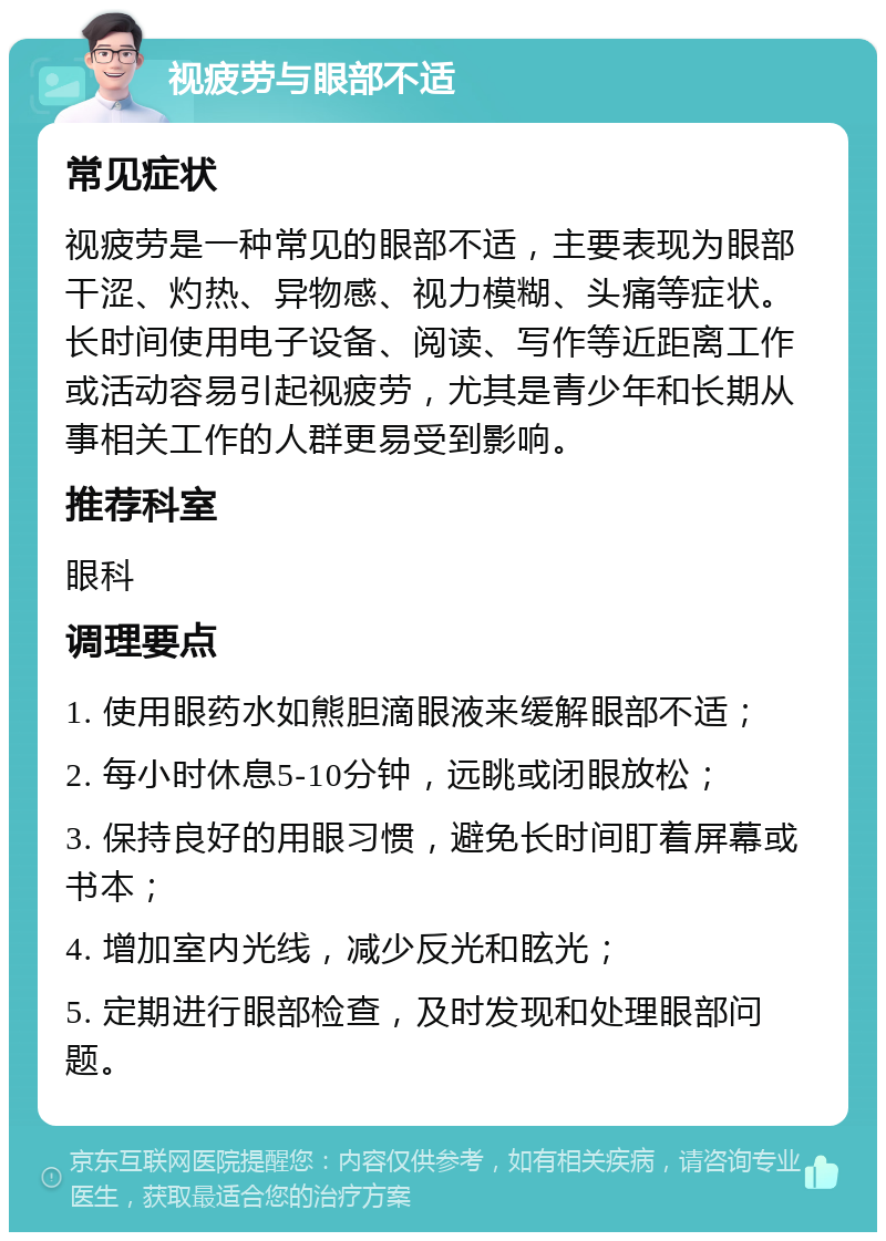 视疲劳与眼部不适 常见症状 视疲劳是一种常见的眼部不适，主要表现为眼部干涩、灼热、异物感、视力模糊、头痛等症状。长时间使用电子设备、阅读、写作等近距离工作或活动容易引起视疲劳，尤其是青少年和长期从事相关工作的人群更易受到影响。 推荐科室 眼科 调理要点 1. 使用眼药水如熊胆滴眼液来缓解眼部不适； 2. 每小时休息5-10分钟，远眺或闭眼放松； 3. 保持良好的用眼习惯，避免长时间盯着屏幕或书本； 4. 增加室内光线，减少反光和眩光； 5. 定期进行眼部检查，及时发现和处理眼部问题。