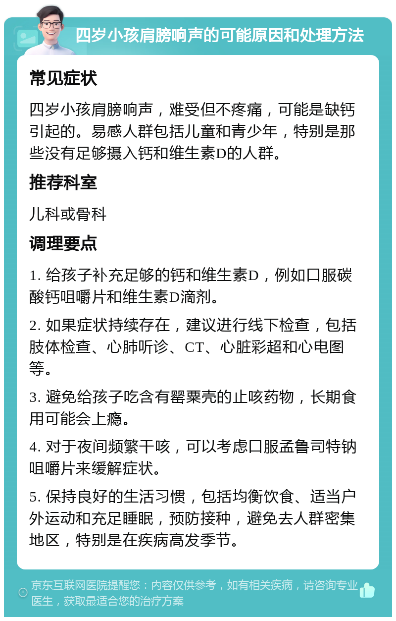 四岁小孩肩膀响声的可能原因和处理方法 常见症状 四岁小孩肩膀响声，难受但不疼痛，可能是缺钙引起的。易感人群包括儿童和青少年，特别是那些没有足够摄入钙和维生素D的人群。 推荐科室 儿科或骨科 调理要点 1. 给孩子补充足够的钙和维生素D，例如口服碳酸钙咀嚼片和维生素D滴剂。 2. 如果症状持续存在，建议进行线下检查，包括肢体检查、心肺听诊、CT、心脏彩超和心电图等。 3. 避免给孩子吃含有罂粟壳的止咳药物，长期食用可能会上瘾。 4. 对于夜间频繁干咳，可以考虑口服孟鲁司特钠咀嚼片来缓解症状。 5. 保持良好的生活习惯，包括均衡饮食、适当户外运动和充足睡眠，预防接种，避免去人群密集地区，特别是在疾病高发季节。