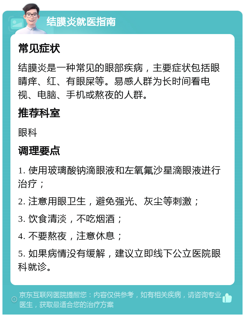 结膜炎就医指南 常见症状 结膜炎是一种常见的眼部疾病，主要症状包括眼睛痒、红、有眼屎等。易感人群为长时间看电视、电脑、手机或熬夜的人群。 推荐科室 眼科 调理要点 1. 使用玻璃酸钠滴眼液和左氧氟沙星滴眼液进行治疗； 2. 注意用眼卫生，避免强光、灰尘等刺激； 3. 饮食清淡，不吃烟酒； 4. 不要熬夜，注意休息； 5. 如果病情没有缓解，建议立即线下公立医院眼科就诊。