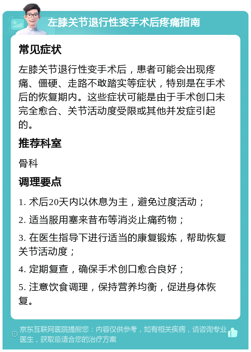 左膝关节退行性变手术后疼痛指南 常见症状 左膝关节退行性变手术后，患者可能会出现疼痛、僵硬、走路不敢踏实等症状，特别是在手术后的恢复期内。这些症状可能是由于手术创口未完全愈合、关节活动度受限或其他并发症引起的。 推荐科室 骨科 调理要点 1. 术后20天内以休息为主，避免过度活动； 2. 适当服用塞来昔布等消炎止痛药物； 3. 在医生指导下进行适当的康复锻炼，帮助恢复关节活动度； 4. 定期复查，确保手术创口愈合良好； 5. 注意饮食调理，保持营养均衡，促进身体恢复。