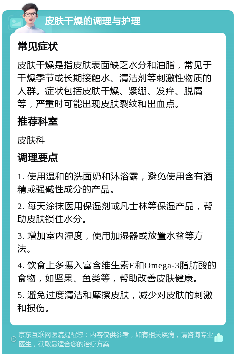 皮肤干燥的调理与护理 常见症状 皮肤干燥是指皮肤表面缺乏水分和油脂，常见于干燥季节或长期接触水、清洁剂等刺激性物质的人群。症状包括皮肤干燥、紧绷、发痒、脱屑等，严重时可能出现皮肤裂纹和出血点。 推荐科室 皮肤科 调理要点 1. 使用温和的洗面奶和沐浴露，避免使用含有酒精或强碱性成分的产品。 2. 每天涂抹医用保湿剂或凡士林等保湿产品，帮助皮肤锁住水分。 3. 增加室内湿度，使用加湿器或放置水盆等方法。 4. 饮食上多摄入富含维生素E和Omega-3脂肪酸的食物，如坚果、鱼类等，帮助改善皮肤健康。 5. 避免过度清洁和摩擦皮肤，减少对皮肤的刺激和损伤。