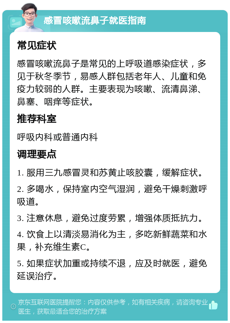 感冒咳嗽流鼻子就医指南 常见症状 感冒咳嗽流鼻子是常见的上呼吸道感染症状，多见于秋冬季节，易感人群包括老年人、儿童和免疫力较弱的人群。主要表现为咳嗽、流清鼻涕、鼻塞、咽痒等症状。 推荐科室 呼吸内科或普通内科 调理要点 1. 服用三九感冒灵和苏黄止咳胶囊，缓解症状。 2. 多喝水，保持室内空气湿润，避免干燥刺激呼吸道。 3. 注意休息，避免过度劳累，增强体质抵抗力。 4. 饮食上以清淡易消化为主，多吃新鲜蔬菜和水果，补充维生素C。 5. 如果症状加重或持续不退，应及时就医，避免延误治疗。