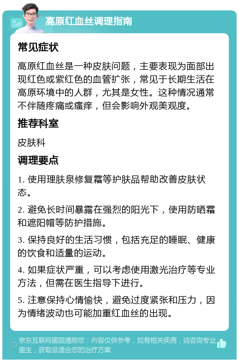 高原红血丝调理指南 常见症状 高原红血丝是一种皮肤问题，主要表现为面部出现红色或紫红色的血管扩张，常见于长期生活在高原环境中的人群，尤其是女性。这种情况通常不伴随疼痛或瘙痒，但会影响外观美观度。 推荐科室 皮肤科 调理要点 1. 使用理肤泉修复霜等护肤品帮助改善皮肤状态。 2. 避免长时间暴露在强烈的阳光下，使用防晒霜和遮阳帽等防护措施。 3. 保持良好的生活习惯，包括充足的睡眠、健康的饮食和适量的运动。 4. 如果症状严重，可以考虑使用激光治疗等专业方法，但需在医生指导下进行。 5. 注意保持心情愉快，避免过度紧张和压力，因为情绪波动也可能加重红血丝的出现。