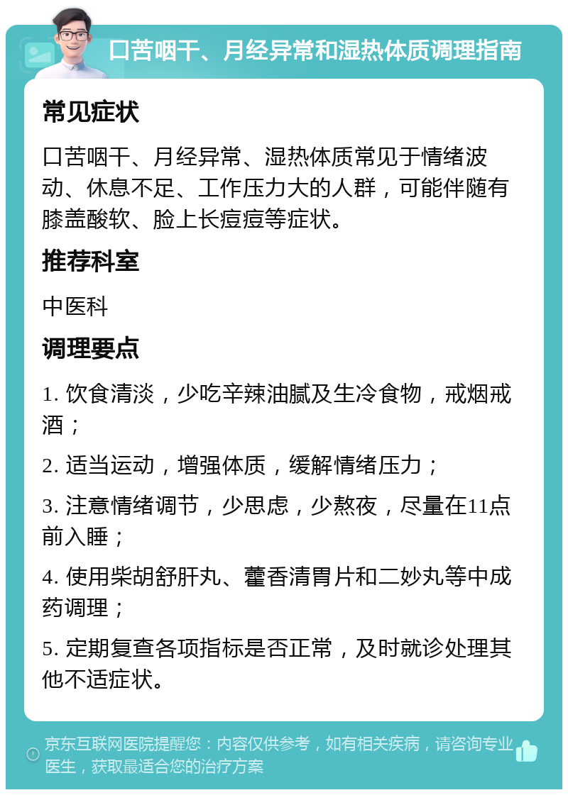 口苦咽干、月经异常和湿热体质调理指南 常见症状 口苦咽干、月经异常、湿热体质常见于情绪波动、休息不足、工作压力大的人群，可能伴随有膝盖酸软、脸上长痘痘等症状。 推荐科室 中医科 调理要点 1. 饮食清淡，少吃辛辣油腻及生冷食物，戒烟戒酒； 2. 适当运动，增强体质，缓解情绪压力； 3. 注意情绪调节，少思虑，少熬夜，尽量在11点前入睡； 4. 使用柴胡舒肝丸、藿香清胃片和二妙丸等中成药调理； 5. 定期复查各项指标是否正常，及时就诊处理其他不适症状。