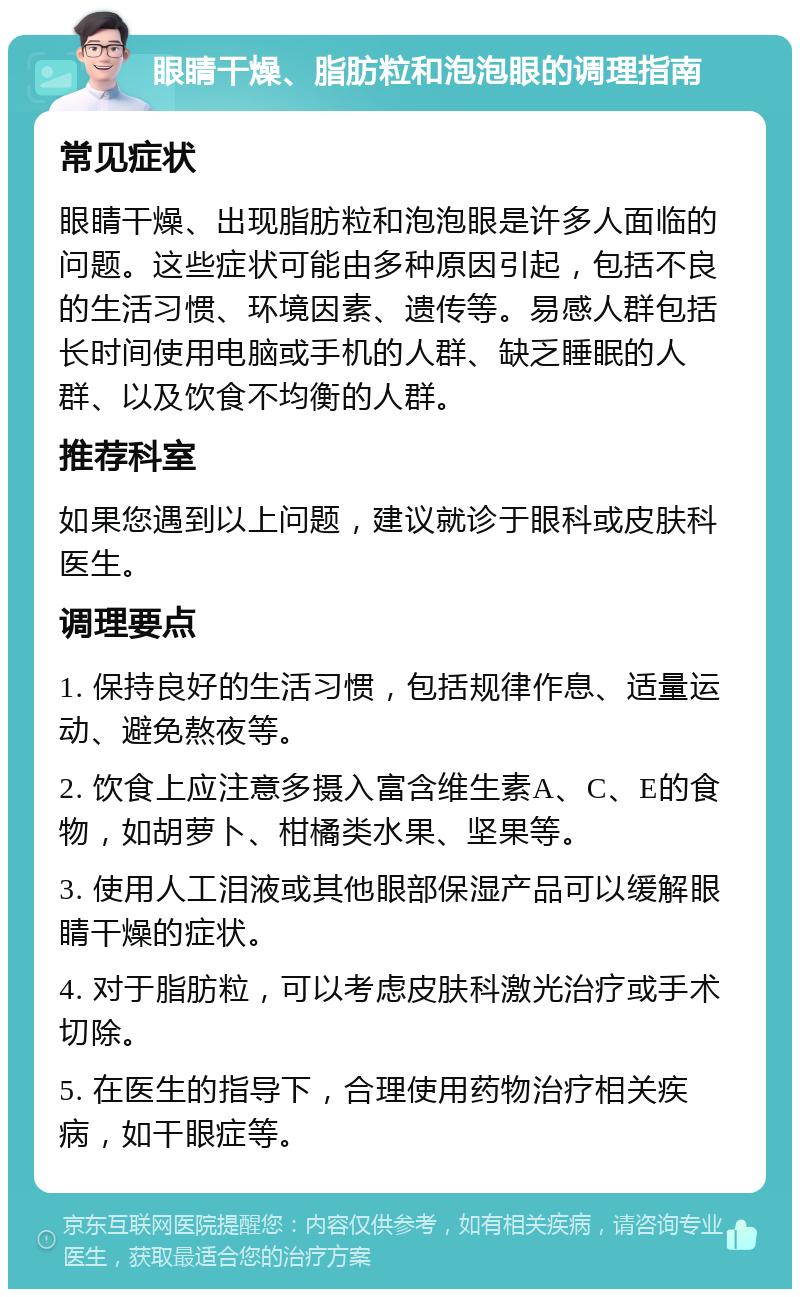 眼睛干燥、脂肪粒和泡泡眼的调理指南 常见症状 眼睛干燥、出现脂肪粒和泡泡眼是许多人面临的问题。这些症状可能由多种原因引起，包括不良的生活习惯、环境因素、遗传等。易感人群包括长时间使用电脑或手机的人群、缺乏睡眠的人群、以及饮食不均衡的人群。 推荐科室 如果您遇到以上问题，建议就诊于眼科或皮肤科医生。 调理要点 1. 保持良好的生活习惯，包括规律作息、适量运动、避免熬夜等。 2. 饮食上应注意多摄入富含维生素A、C、E的食物，如胡萝卜、柑橘类水果、坚果等。 3. 使用人工泪液或其他眼部保湿产品可以缓解眼睛干燥的症状。 4. 对于脂肪粒，可以考虑皮肤科激光治疗或手术切除。 5. 在医生的指导下，合理使用药物治疗相关疾病，如干眼症等。