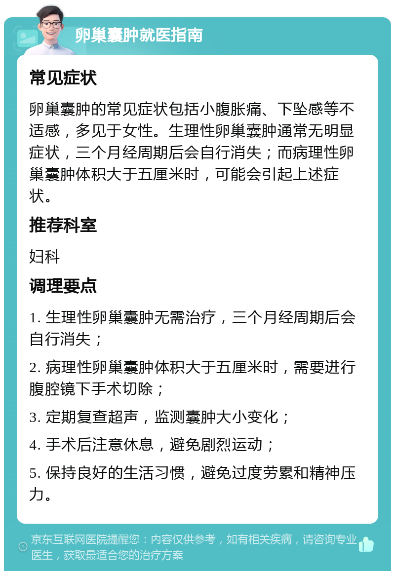 卵巢囊肿就医指南 常见症状 卵巢囊肿的常见症状包括小腹胀痛、下坠感等不适感，多见于女性。生理性卵巢囊肿通常无明显症状，三个月经周期后会自行消失；而病理性卵巢囊肿体积大于五厘米时，可能会引起上述症状。 推荐科室 妇科 调理要点 1. 生理性卵巢囊肿无需治疗，三个月经周期后会自行消失； 2. 病理性卵巢囊肿体积大于五厘米时，需要进行腹腔镜下手术切除； 3. 定期复查超声，监测囊肿大小变化； 4. 手术后注意休息，避免剧烈运动； 5. 保持良好的生活习惯，避免过度劳累和精神压力。